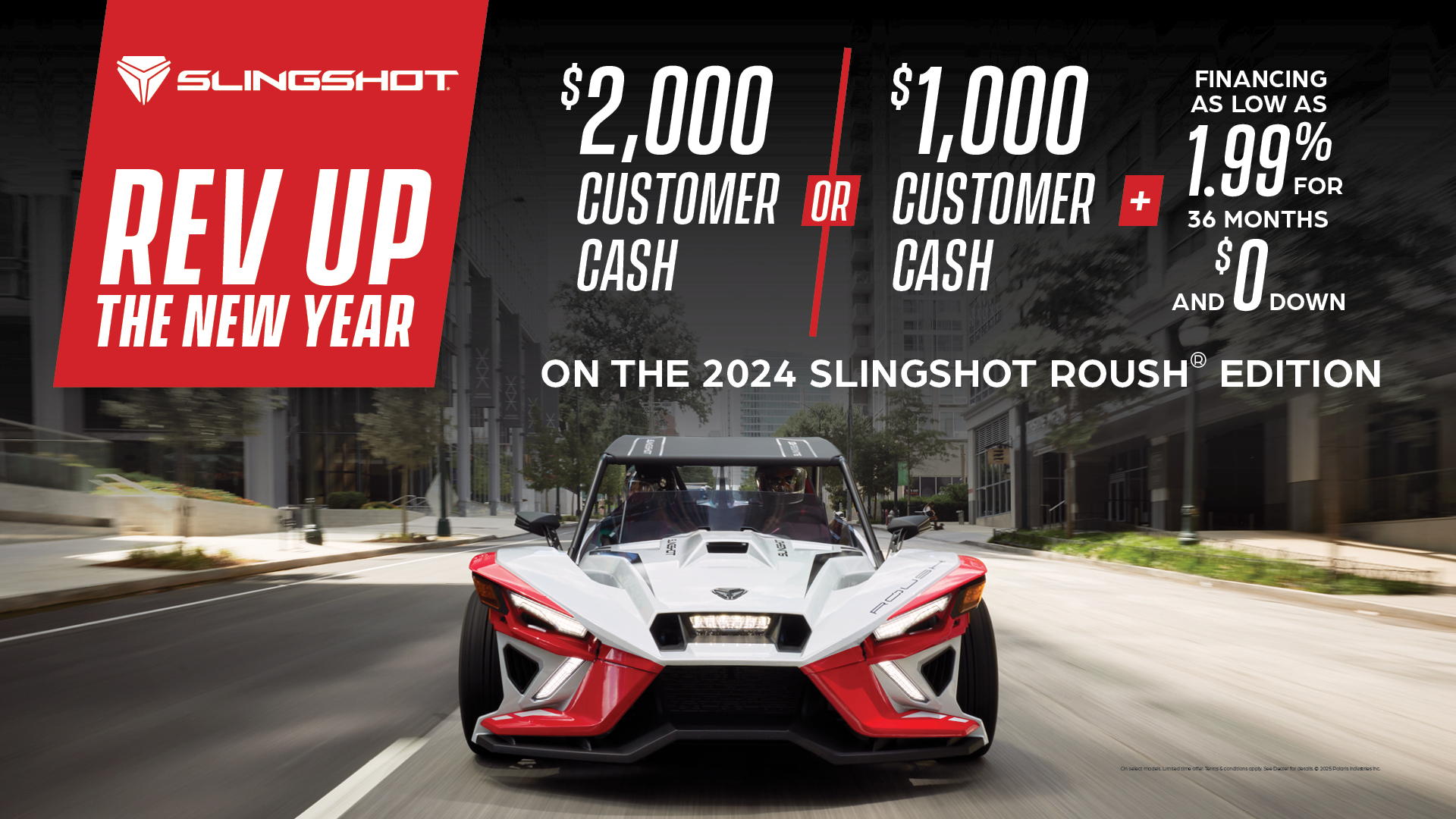 Promotion of $2,000 customer cash or $1,000 customer cash and 1.99% for 36 months and $0 down with the purchase of a 2024 Slingshot Roush Edition.