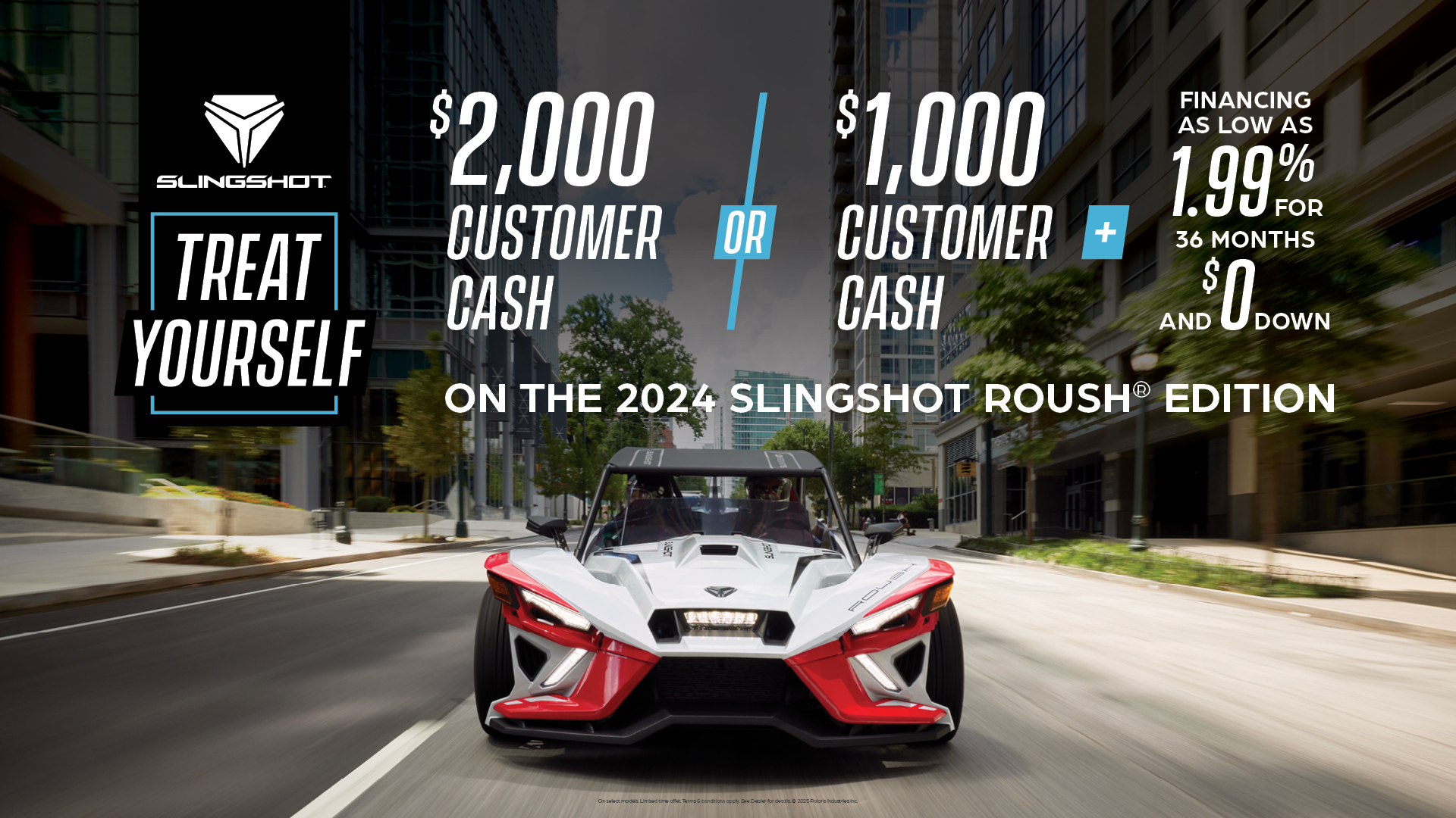 Promotion of $2,000 customer cash or $1,000 customer cash and 1.99% for 36 months and $0 down with the purchase of a 2024 Slingshot Roush Edition.