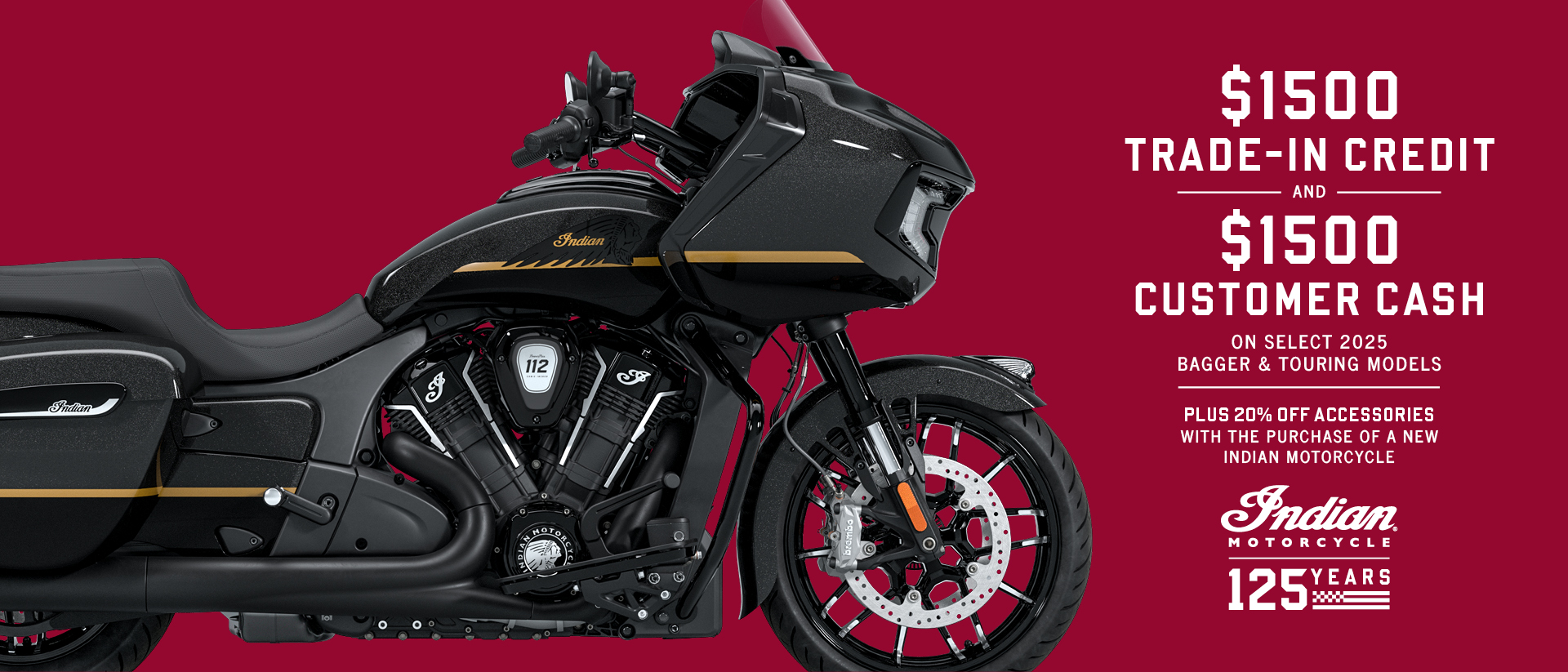 Promotion: Get up to $1500 Customer Cash and $1500 Trade-In Credit on select new 2025 Bagger & Touring Models. Plus, 20% off accessories with the purchase of a new Indian Motorcycle.